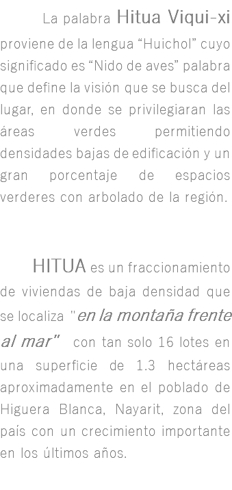 &nbsp;La palabra Hitua Viqui-xi proviene de la lengua “Huichol” cuyo significado es “Nido de aves” palabra que define la visión que se busca del lugar, en donde se privilegiaran las áreas verdes permitiendo densidades bajas de edificación y un gran porcentaje de espacios verderes con arbolado de la región. HITUA es un fraccionamiento de viviendas de baja densidad que se localiza "en la montaña frente al mar" con tan solo 16 lotes en una superficie de 1.3 hectáreas aproximadamente en el poblado de Higuera Blanca, Nayarit, zona del país con un crecimiento importante en los últimos años.