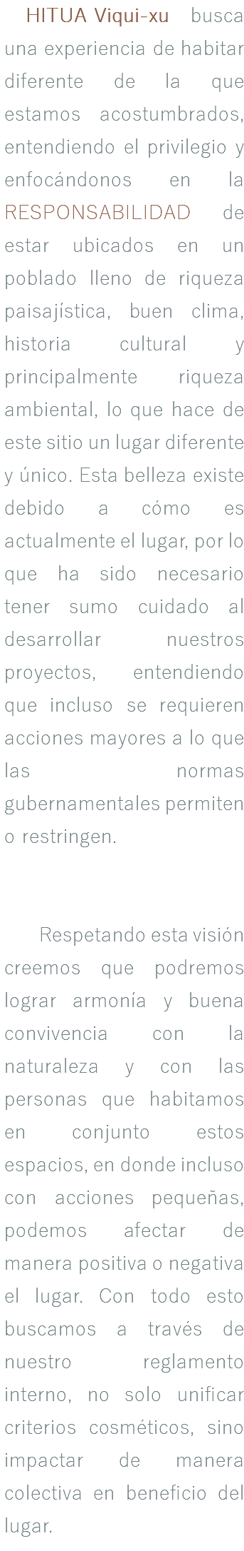 &nbsp;HITUA Viqui-xu busca una experiencia de habitar diferente de la que estamos acostumbrados, entendiendo el privilegio y enfocándonos en la RESPONSABILIDAD de estar ubicados en un poblado lleno de riqueza paisajística, buen clima, historia cultural y principalmente riqueza ambiental, lo que hace de este sitio un lugar diferente y único. Esta belleza existe debido a cómo es actualmente el lugar, por lo que ha sido necesario tener sumo cuidado al desarrollar nuestros proyectos, entendiendo que incluso se requieren acciones mayores a lo que las normas gubernamentales permiten o restringen. Respetando esta visión creemos que podremos lograr armonía y buena convivencia con la naturaleza y con las personas que habitamos en conjunto estos espacios, en donde incluso con acciones pequeñas, podemos afectar de manera positiva o negativa el lugar. Con todo esto buscamos a través de nuestro reglamento interno, no solo unificar criterios cosméticos, sino impactar de manera colectiva en beneficio del lugar. 