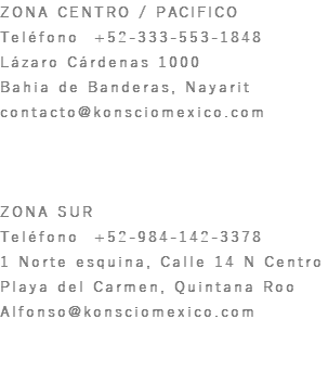 ZONA CENTRO / PACIFICO Teléfono +52-333-553-1848 Lázaro Cárdenas 1000 Bahia de Banderas, Nayarit contacto@konsciomexico.com ZONA SUR Teléfono +52-984-142-3378 1 Norte esquina, Calle 14 N Centro Playa del Carmen, Quintana Roo Alfonso@konsciomexico.com
