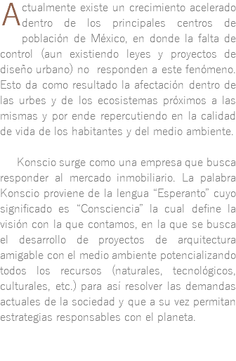 ﷯ctualmente existe un crecimiento acelerado dentro de los principales centros de población de México, en donde la falta de control (aun existiendo leyes y proyectos de diseño urbano) no responden a este fenómeno. Esto da como resultado la afectación dentro de las urbes y de los ecosistemas próximos a las mismas y por ende repercutiendo en la calidad de vida de los habitantes y del medio ambiente. Konscio surge como una empresa que busca responder al mercado inmobiliario. La palabra Konscio proviene de la lengua “Esperanto” cuyo significado es “Consciencia” la cual define la visión con la que contamos, en la que se busca el desarrollo de proyectos de arquitectura amigable con el medio ambiente potencializando todos los recursos (naturales, tecnológicos, culturales, etc.) para así resolver las demandas actuales de la sociedad y que a su vez permitan estrategias responsables con el planeta.
