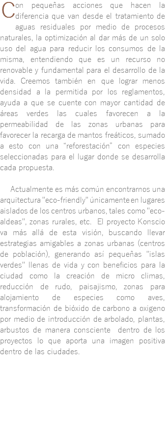 ﷯on pequeñas acciones que hacen la diferencia que van desde el tratamiento de aguas residuales por medio de procesos naturales, la optimización al dar más de un solo uso del agua para reducir los consumos de la misma, entendiendo que es un recurso no renovable y fundamental para el desarrollo de la vida. Creemos también en que lograr menos densidad a la permitida por los reglamentos, ayuda a que se cuente con mayor cantidad de áreas verdes las cuales favorecen a la permeabilidad de las zonas urbanas para favorecer la recarga de mantos freáticos, sumado a esto con una “reforestación” con especies seleccionadas para el lugar donde se desarrolla cada propuesta. Actualmente es más común encontrarnos una arquitectura "eco-friendly" únicamente en lugares aislados de los centros urbanos, tales como "eco-aldeas", zonas rurales, etc. El proyecto Konscio va más allá de esta visión, buscando llevar estrategias amigables a zonas urbanas (centros de población), generando así pequeñas "islas verdes" llenas de vida y con beneficios para la ciudad como la creación de micro climas, reducción de rudo, paisajismo, zonas para alojamiento de especies como aves, transformación de bióxido de carbono a oxigeno por medio de introducción de arbolado, plantas, arbustos de manera consciente dentro de los proyectos lo que aporta una imagen positiva dentro de las ciudades. 
