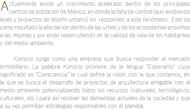 ﷯ctualmente existe un crecimiento acelerado dentro de los principales centros de población de México, en donde la falta de control (aun existiendo leyes y proyectos de diseño urbano) no responden a este fenómeno. Esto da como resultado la afectación dentro de las urbes y de los ecosistemas próximos a las mismas y por ende repercutiendo en la calidad de vida de los habitantes y del medio ambiente. Konscio surge como una empresa que busca responder al mercado inmobiliario. La palabra Konscio proviene de la lengua “Esperanto” cuyo significado es “Consciencia” la cual define la visión con la que contamos, en la que se busca el desarrollo de proyectos de arquitectura amigable con el medio ambiente potencializando todos los recursos (naturales, tecnológicos, culturales, etc.) para así resolver las demandas actuales de la sociedad y que a su vez permitan estrategias responsables con el planeta.